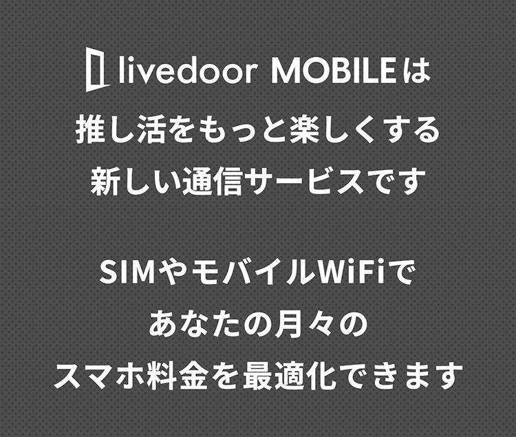 livedoorMOBILEは推し活をもっと楽しくする新しい通信サービスです。SIMやモバイルWiFiであなたの月々のスマホ料金を最適化できます。